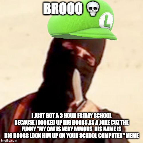 that means after school on friday i have to be at the school for 3 hours after 3pm(3-6 pm) | BROOO 💀; I JUST GOT A 3 HOUR FRIDAY SCHOOL BECAUSE I LOOKED UP BIG B00BS AS A JOKE CUZ THE FUNNY "MY CAT IS VERY FAMOUS  HIS NAME IS BIG B00BS LOOK HIM UP ON YOUR SCHOOL COMPUTER" MEME | image tagged in luigichad oc | made w/ Imgflip meme maker