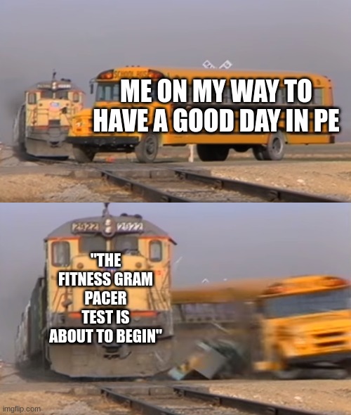 A train hitting a school bus | ME ON MY WAY TO HAVE A GOOD DAY IN PE; "THE FITNESS GRAM PACER TEST IS ABOUT TO BEGIN" | image tagged in a train hitting a school bus,fitness,gym | made w/ Imgflip meme maker