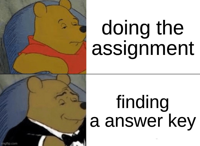 find that answer key asap | doing the assignment; finding a answer key | image tagged in memes,tuxedo winnie the pooh,funny,school,upvote | made w/ Imgflip meme maker