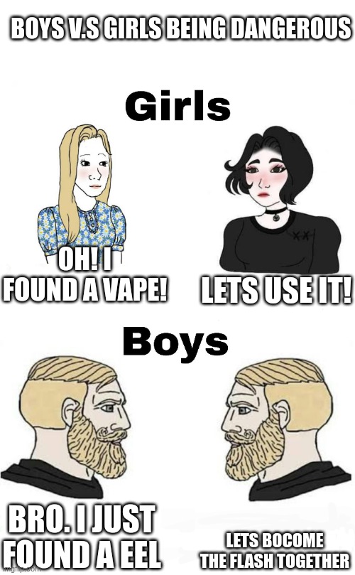 and I'm the one on the right | BOYS V.S GIRLS BEING DANGEROUS; LETS USE IT! OH! I FOUND A VAPE! LETS BOCOME THE FLASH TOGETHER; BRO. I JUST FOUND A EEL | image tagged in girls vs boys | made w/ Imgflip meme maker