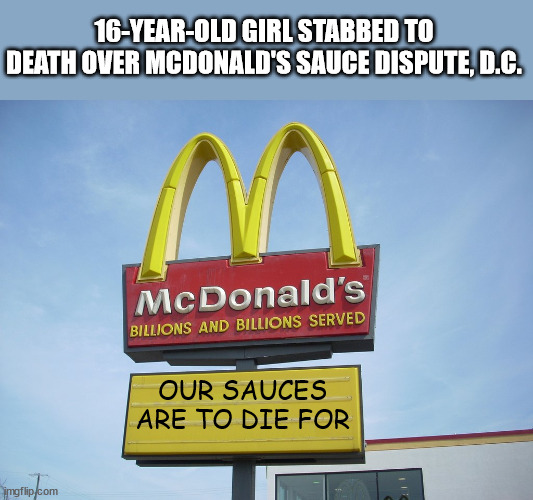 McDonald's Sign | 16-YEAR-OLD GIRL STABBED TO DEATH OVER MCDONALD'S SAUCE DISPUTE, D.C. OUR SAUCES ARE TO DIE FOR | image tagged in mcdonald's sign,stabbing | made w/ Imgflip meme maker