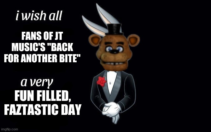 Great song! | FANS OF JT MUSIC'S "BACK FOR ANOTHER BITE"; FUN FILLED, FAZTASTIC DAY | image tagged in i wish all x a very y,fnaf,music | made w/ Imgflip meme maker