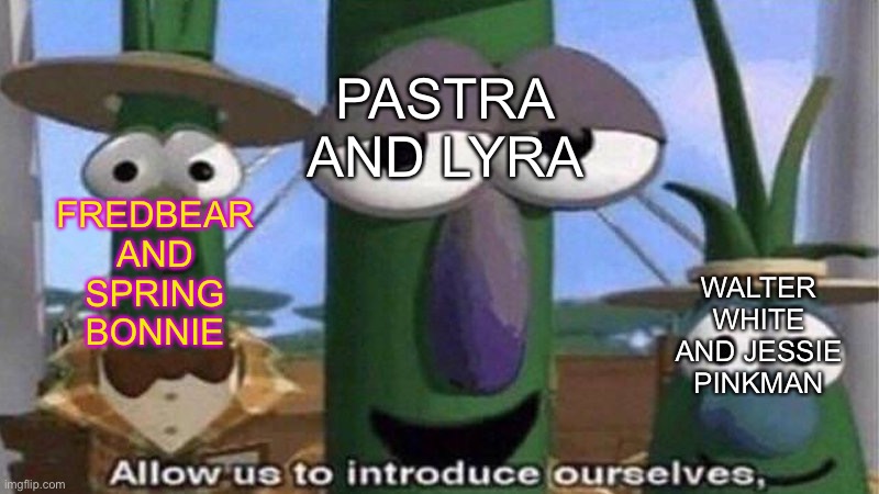 VeggieTales 'Allow us to introduce ourselfs' | PASTRA AND LYRA FREDBEAR AND SPRING BONNIE WALTER WHITE AND JESSIE PINKMAN | image tagged in veggietales 'allow us to introduce ourselfs' | made w/ Imgflip meme maker