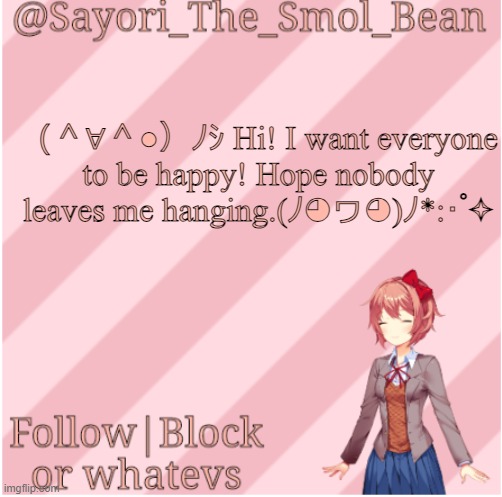 Sayori's NEW Temp! | （＾∀＾●）ﾉｼ Hi! I want everyone to be happy! Hope nobody leaves me hanging.(ﾉ◕ヮ◕)ﾉ*:･ﾟ✧ | image tagged in sayori's new temp | made w/ Imgflip meme maker