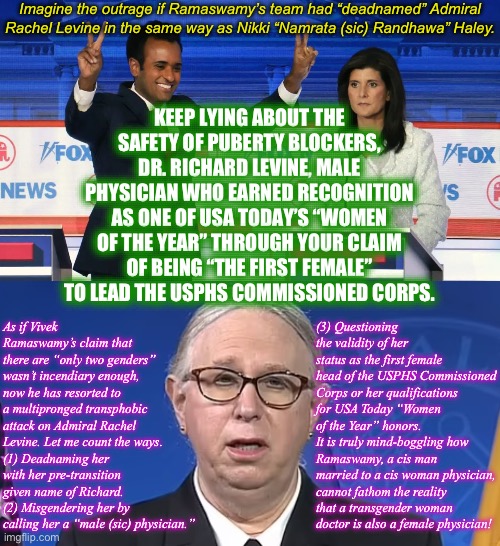 Imagine this scenario | Imagine the outrage if Ramaswamy’s team had “deadnamed” Admiral Rachel Levine in the same way as Nikki “Namrata (sic) Randhawa” Haley. KEEP LYING ABOUT THE SAFETY OF PUBERTY BLOCKERS, DR. RICHARD LEVINE, MALE PHYSICIAN WHO EARNED RECOGNITION AS ONE OF USA TODAY’S “WOMEN OF THE YEAR” THROUGH YOUR CLAIM OF BEING “THE FIRST FEMALE” TO LEAD THE USPHS COMMISSIONED CORPS. As if Vivek Ramaswamy’s claim that there are “only two genders” wasn’t incendiary enough, now he has resorted to a multipronged transphobic attack on Admiral Rachel Levine. Let me count the ways.
(1) Deadnaming her 
with her pre-transition given name of Richard.
(2) Misgendering her by calling her a “male (sic) physician.”; (3) Questioning the validity of her status as the first female head of the USPHS Commissioned Corps or her qualifications for USA Today “Women of the Year” honors.
It is truly mind-boggling how Ramaswamy, a cis man married to a cis woman physician, cannot fathom the reality 
that a transgender woman
doctor is also a female physician! | image tagged in vivek and nikki,admiral rachel levine,memes,transgender,transphobic | made w/ Imgflip meme maker