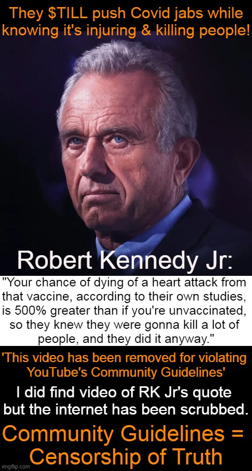 Community Guidelines Censor TRUTH While Big Pharma, CDC, NIH, Fauci, etc. Rake in The Money | They $TILL push Covid jabs while
knowing it's injuring & killing people! Robert Kennedy Jr:; "Your chance of dying of a heart attack from 
that vaccine, according to their own studies, 
is 500% greater than if you're unvaccinated, 
so they knew they were gonna kill a lot of 
people, and they did it anyway."; 'This video has been removed for violating 
YouTube's Community Guidelines'; I did find video of RK Jr's quote 
but the internet has been scrubbed. Community Guidelines = 
Censorship of Truth | image tagged in politics,robert kennedy jr,covid vaccine,heart attack,censorship,the truth | made w/ Imgflip meme maker