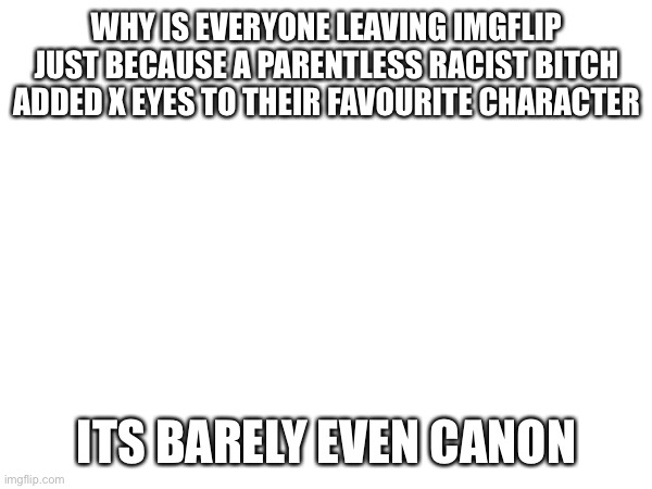 WHY IS EVERYONE LEAVING IMGFLIP JUST BECAUSE A PARENTLESS RACIST BITCH ADDED X EYES TO THEIR FAVOURITE CHARACTER; ITS BARELY EVEN CANON | made w/ Imgflip meme maker