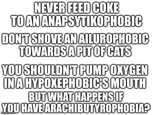 Welcome to Tryhard Tuesday! (why am i writing this in school?) | NEVER FEED COKE TO AN ANAPSYTIKOPHOBIC; DON'T SHOVE AN AILUROPHOBIC TOWARDS A PIT OF CATS; YOU SHOULDN'T PUMP OXYGEN IN A HYPOXEPHOBIC'S MOUTH; BUT WHAT HAPPENS IF YOU HAVE ARACHIBUTYROPHOBIA? | image tagged in mystery,unsolved mysteries | made w/ Imgflip meme maker