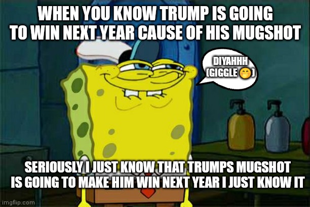 Trumps mugshot is going to make him win next year | WHEN YOU KNOW TRUMP IS GOING TO WIN NEXT YEAR CAUSE OF HIS MUGSHOT; DIYAHHH (GIGGLE 🤭); SERIOUSLY I JUST KNOW THAT TRUMPS MUGSHOT IS GOING TO MAKE HIM WIN NEXT YEAR I JUST KNOW IT | image tagged in memes,don't you squidward,trump 2024 here we come,trump 2024,all because of his mugshot,2024 | made w/ Imgflip meme maker