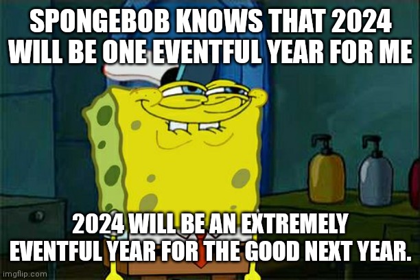 2024 is going to be one heck of a year and SpongeBob knows it. A big year  for the better ? | SPONGEBOB KNOWS THAT 2024 WILL BE ONE EVENTFUL YEAR FOR ME; 2024 WILL BE AN EXTREMELY EVENTFUL YEAR FOR THE GOOD NEXT YEAR. | image tagged in don't you squidward,2024 is going to be big,2024,alot of exciting things are going to happen,a big year for the better hopefully | made w/ Imgflip meme maker