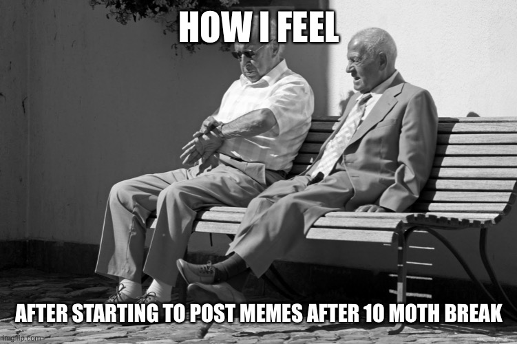 Old Men Waiting | HOW I FEEL; AFTER STARTING TO POST MEMES AFTER 10 MOTH BREAK | image tagged in old men waiting | made w/ Imgflip meme maker