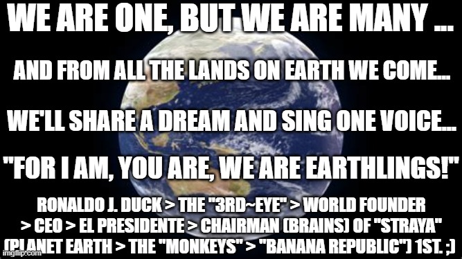 For We Are One, But We Are Many... | WE ARE ONE, BUT WE ARE MANY ... AND FROM ALL THE LANDS ON EARTH WE COME... WE'LL SHARE A DREAM AND SING ONE VOICE... "FOR I AM, YOU ARE, WE ARE EARTHLINGS!"; RONALDO J. DUCK > THE "3RD~EYE" > WORLD FOUNDER > CEO > EL PRESIDENTE > CHAIRMAN (BRAINS) OF "STRAYA" (PLANET EARTH > THE "MONKEYS" > "BANANA REPUBLIC") 1ST. ;) | image tagged in humans,songs,the loudest sounds on earth,earth day,save earth,uniting humans | made w/ Imgflip meme maker