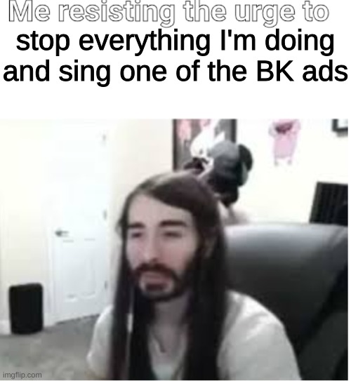 Me resisting the urge to X | stop everything I'm doing and sing one of the BK ads | image tagged in me resisting the urge to x | made w/ Imgflip meme maker