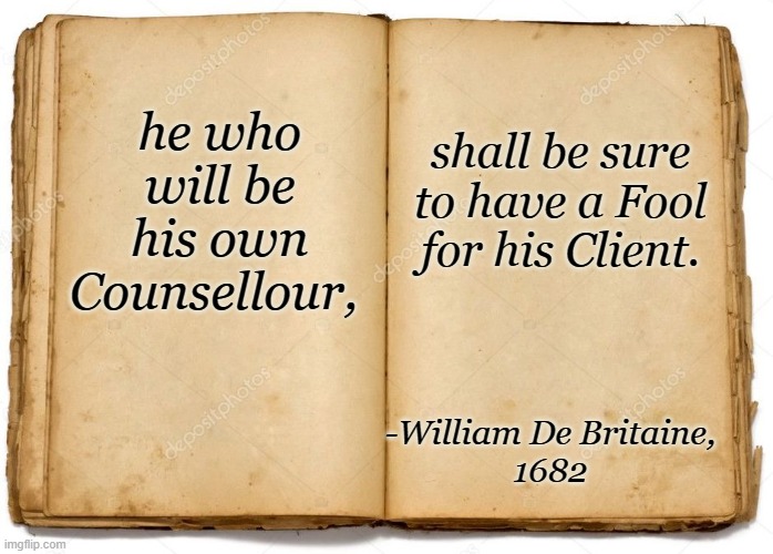 Old Book | he who will be his own Counsellour, -William De Britaine,
1682 shall be sure to have a Fool for his Client. | image tagged in old book | made w/ Imgflip meme maker