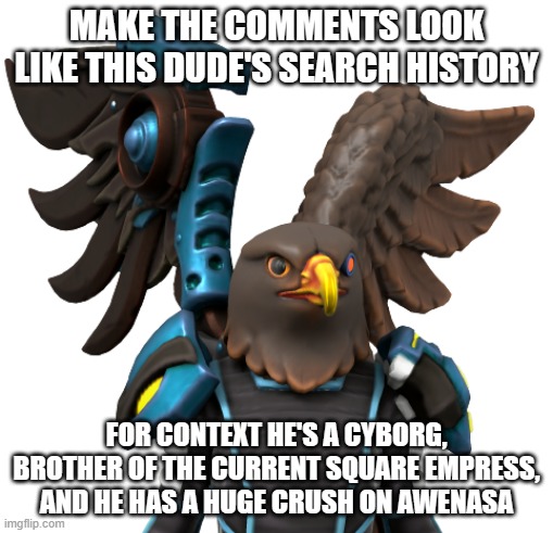 MAKE THE COMMENTS LOOK LIKE THIS DUDE'S SEARCH HISTORY; FOR CONTEXT HE'S A CYBORG, BROTHER OF THE CURRENT SQUARE EMPRESS, AND HE HAS A HUGE CRUSH ON AWENASA | image tagged in yansa 2 | made w/ Imgflip meme maker