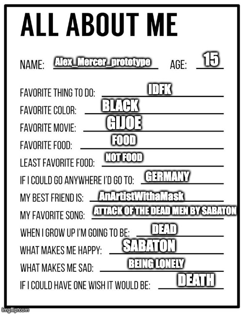 All about me card | Alex_Mercer_prototype; 15; IDFK; BLACK; GIJOE; FOOD; NOT FOOD; GERMANY; AnArtistWithaMask; ATTACK OF THE DEAD MEN BY SABATON; DEAD; SABATON; BEING LONELY; DEATH | image tagged in all about me card | made w/ Imgflip meme maker