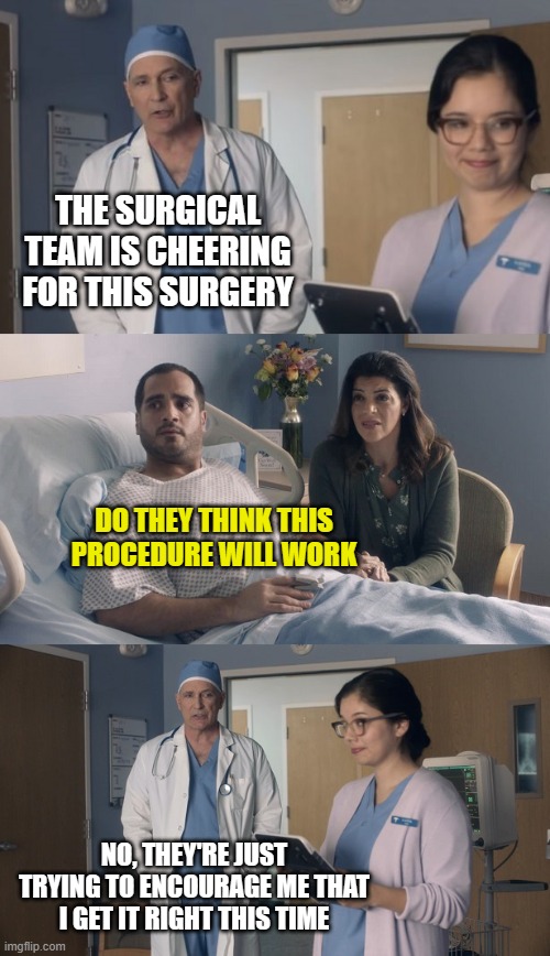 Just OK Surgeon commercial | THE SURGICAL TEAM IS CHEERING FOR THIS SURGERY; DO THEY THINK THIS PROCEDURE WILL WORK; NO, THEY'RE JUST TRYING TO ENCOURAGE ME THAT I GET IT RIGHT THIS TIME | image tagged in just ok surgeon commercial | made w/ Imgflip meme maker