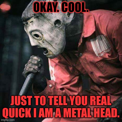 Slipknot | OKAY. COOL. JUST TO TELL YOU REAL QUICK I AM A METAL HEAD. | image tagged in slipknot | made w/ Imgflip meme maker