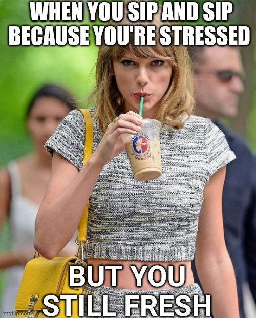 Taylor Swift iced coffee | WHEN YOU SIP AND SIP BECAUSE YOU'RE STRESSED; BUT YOU STILL FRESH | image tagged in taylor swift iced coffee | made w/ Imgflip meme maker