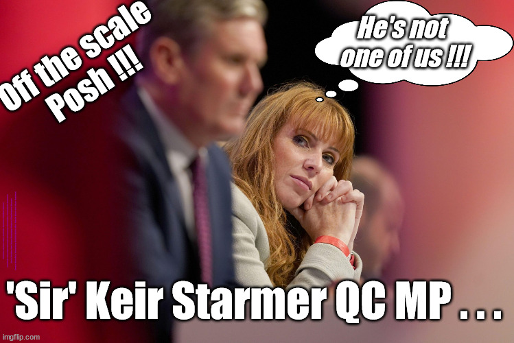 'Sir' Keir Starmer QC MP . . . Off the Scale Posh !!! | He's not 
one of us !!! Off the scale
Posh !!! #Immigration #Starmerout #Labour #wearecorbyn #KeirStarmer #DianeAbbott #McDonnell #cultofcorbyn #labourisdead #labourracism #socialistsunday #nevervotelabour #socialistanyday #Antisemitism #Savile #SavileGate #Paedo #Worboys #GroomingGangs #Paedophile #IllegalImmigration #Immigrants #Invasion #StarmerResign #Starmeriswrong #SirSoftie #SirSofty #Blair #Steroids #Economy #Posh #Rayner #AngelaRayner; 'Sir' Keir Starmer QC MP . . . | image tagged in starmer rayner,labourisdead,illegal immigration,starmerout getstarmerout,stop boats rwanda echr,greenpeace just stop oil | made w/ Imgflip meme maker