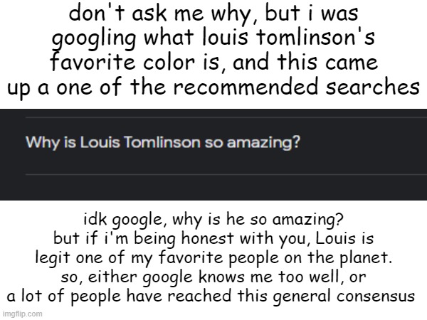 Louis William Tomlinson, amazing human being | don't ask me why, but i was googling what louis tomlinson's favorite color is, and this came up a one of the recommended searches; idk google, why is he so amazing? but if i'm being honest with you, Louis is legit one of my favorite people on the planet. so, either google knows me too well, or a lot of people have reached this general consensus | image tagged in memes,google,louis tomlinson,one direction,amazing | made w/ Imgflip meme maker