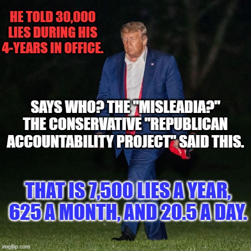 If he said "They're lying about my lying," would he be lying? | HE TOLD 30,000 LIES DURING HIS 4-YEARS IN OFFICE. SAYS WHO? THE "MISLEADIA?"
THE CONSERVATIVE "REPUBLICAN ACCOUNTABILITY PROJECT" SAID THIS. THAT IS 7,500 LIES A YEAR, 625 A MONTH, AND 20.5 A DAY. | image tagged in politics | made w/ Imgflip meme maker