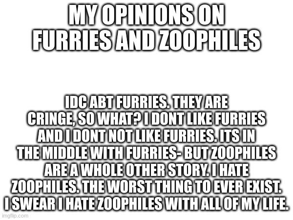 MY OPINIONS ON FURRIES AND ZOOPHILES; IDC ABT FURRIES. THEY ARE CRINGE, SO WHAT? I DONT LIKE FURRIES AND I DONT NOT LIKE FURRIES. ITS IN THE MIDDLE WITH FURRIES- BUT ZOOPHILES ARE A WHOLE OTHER STORY. I HATE ZOOPHILES. THE WORST THING TO EVER EXIST. I SWEAR I HATE ZOOPHILES WITH ALL OF MY LIFE. | made w/ Imgflip meme maker