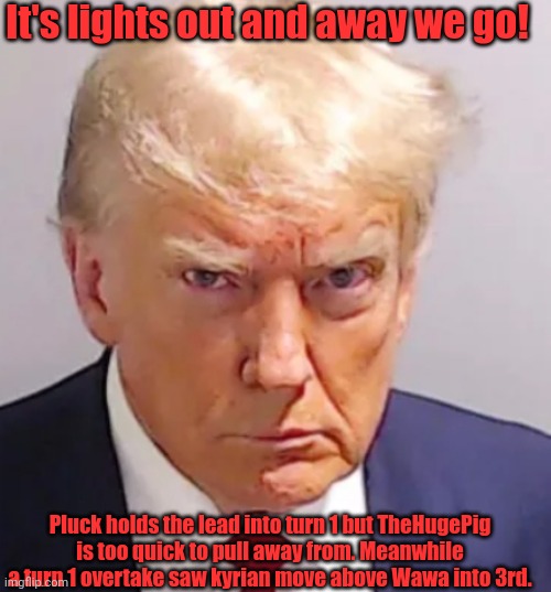 Yes I know TheHugePig changed his username | It's lights out and away we go! Pluck holds the lead into turn 1 but TheHugePig is too quick to pull away from. Meanwhile a turn 1 overtake saw kyrian move above Wawa into 3rd. | image tagged in trump mugshot | made w/ Imgflip meme maker