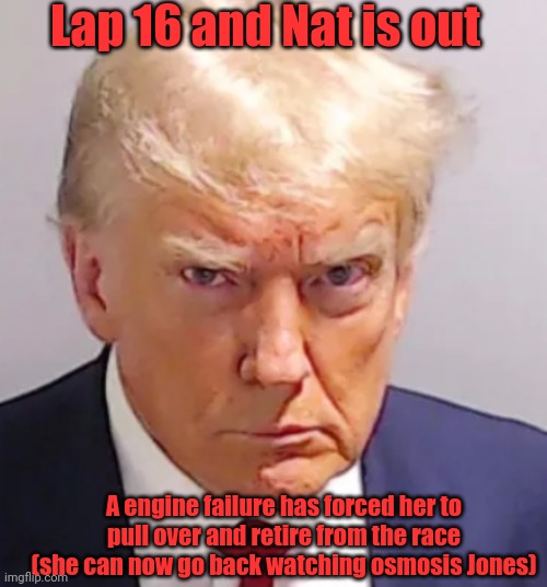 Trump mugshot | Lap 16 and Nat is out; A engine failure has forced her to pull over and retire from the race (she can now go back watching osmosis Jones) | image tagged in trump mugshot | made w/ Imgflip meme maker