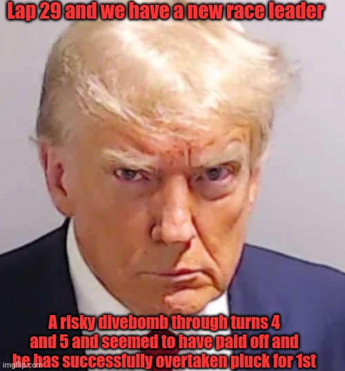 Trump mugshot | Lap 29 and we have a new race leader; A risky divebomb through turns 4 and 5 and seemed to have paid off and he has successfully overtaken pluck for 1st | image tagged in trump mugshot | made w/ Imgflip meme maker