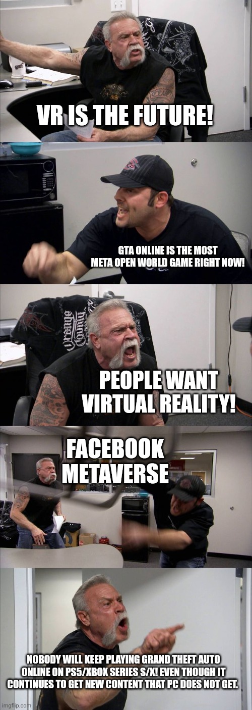 American Chopper Argument | VR IS THE FUTURE! GTA ONLINE IS THE MOST META OPEN WORLD GAME RIGHT NOW! PEOPLE WANT VIRTUAL REALITY! FACEBOOK METAVERSE; NOBODY WILL KEEP PLAYING GRAND THEFT AUTO ONLINE ON PS5/XBOX SERIES S/X! EVEN THOUGH IT CONTINUES TO GET NEW CONTENT THAT PC DOES NOT GET. | image tagged in memes,american chopper argument | made w/ Imgflip meme maker