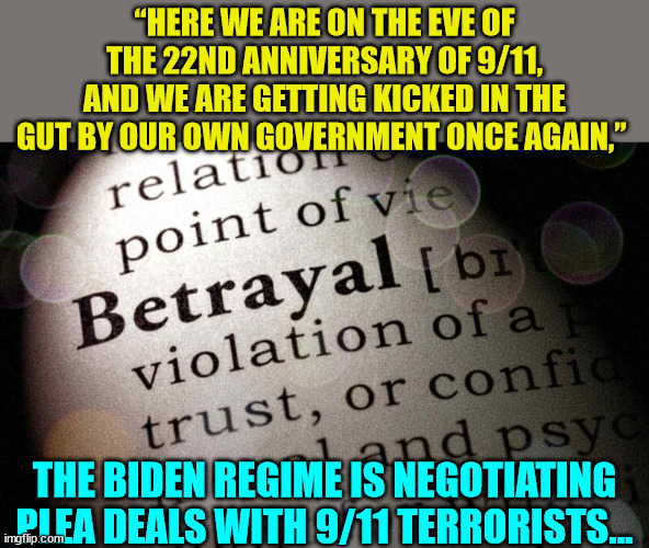 Biden regime bargaining with 9/11 terrorists... | “HERE WE ARE ON THE EVE OF THE 22ND ANNIVERSARY OF 9/11, AND WE ARE GETTING KICKED IN THE GUT BY OUR OWN GOVERNMENT ONCE AGAIN,”; THE BIDEN REGIME IS NEGOTIATING PLEA DEALS WITH 9/11 TERRORISTS... | image tagged in traitors,biden,admin,bargain,with,terrorists | made w/ Imgflip meme maker