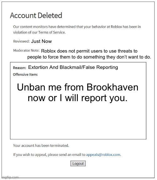 banned from ROBLOX | Just Now; Roblox does not permit users to use threats to people to force them to do something they don’t want to do. Extortion And Blackmail/False Reporting; Unban me from Brookhaven now or I will report you. | image tagged in banned from roblox | made w/ Imgflip meme maker