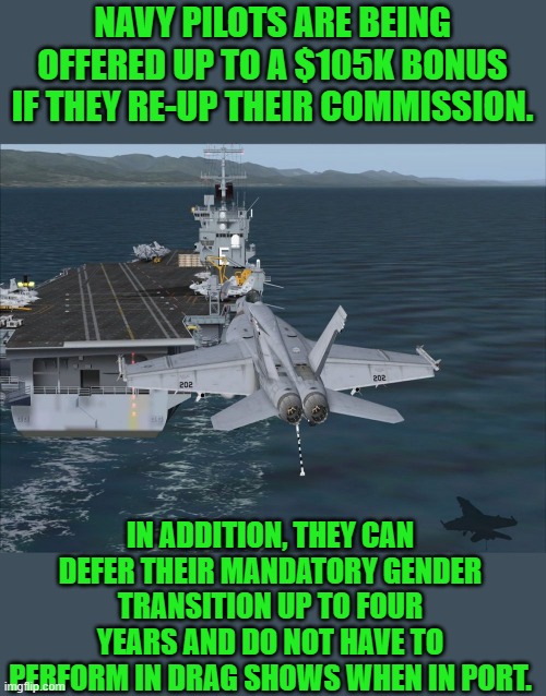 go navy | NAVY PILOTS ARE BEING OFFERED UP TO A $105K BONUS IF THEY RE-UP THEIR COMMISSION. IN ADDITION, THEY CAN DEFER THEIR MANDATORY GENDER TRANSITION UP TO FOUR YEARS AND DO NOT HAVE TO PERFORM IN DRAG SHOWS WHEN IN PORT. | image tagged in democrats,progressives | made w/ Imgflip meme maker