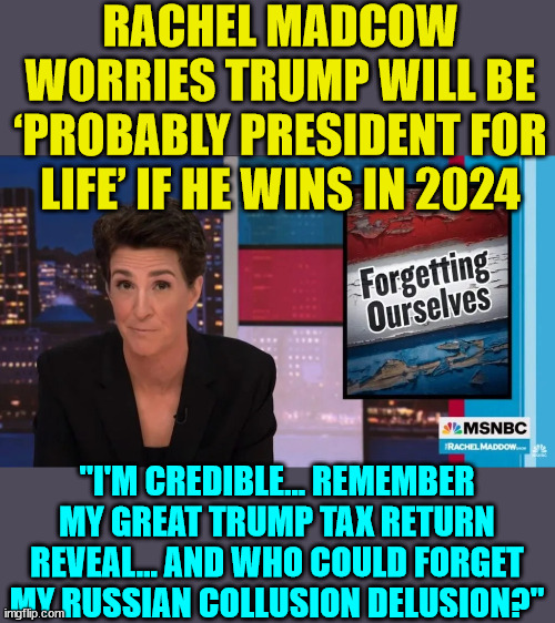 Madcow at it again...   They really need to get the sheep all riled up... | RACHEL MADCOW WORRIES TRUMP WILL BE ‘PROBABLY PRESIDENT FOR LIFE’ IF HE WINS IN 2024; "I'M CREDIBLE... REMEMBER MY GREAT TRUMP TAX RETURN REVEAL... AND WHO COULD FORGET MY RUSSIAN COLLUSION DELUSION?" | image tagged in fake news,msnbc,rachel maddow | made w/ Imgflip meme maker