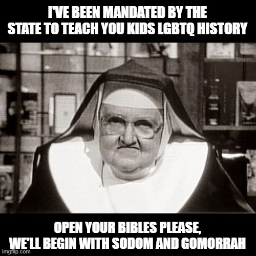 Coming to a Sunday School Near You | I'VE BEEN MANDATED BY THE STATE TO TEACH YOU KIDS LGBTQ HISTORY; OPEN YOUR BIBLES PLEASE, WE'LL BEGIN WITH SODOM AND GOMORRAH | image tagged in memes,frowning nun | made w/ Imgflip meme maker