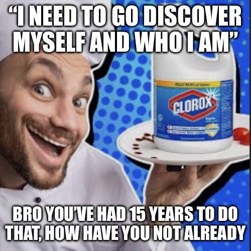 Chef serving clorox | “I NEED TO GO DISCOVER MYSELF AND WHO I AM”; BRO YOU’VE HAD 15 YEARS TO DO
THAT, HOW HAVE YOU NOT ALREADY | image tagged in chef serving clorox | made w/ Imgflip meme maker