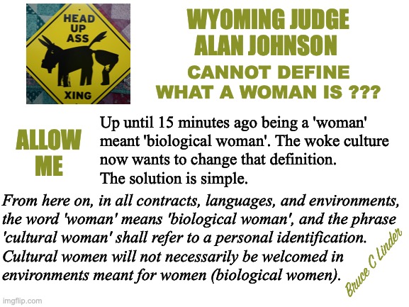 What is a woman? | WYOMING JUDGE
ALAN JOHNSON; CANNOT DEFINE WHAT A WOMAN IS ??? Up until 15 minutes ago being a 'woman'
meant 'biological woman'. The woke culture
now wants to change that definition.
The solution is simple. ALLOW
ME; From here on, in all contracts, languages, and environments,
the word 'woman' means 'biological woman', and the phrase
'cultural woman' shall refer to a personal identification.
Cultural women will not necessarily be welcomed in
environments meant for women (biological women). Bruce C Linder | image tagged in biological women,women,cultural women,women defined,what is a woman | made w/ Imgflip meme maker