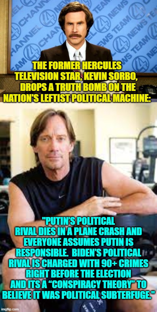 Truth bombs hurt, don't they leftists? | THE FORMER HERCULES TELEVISION STAR, KEVIN SORBO, 
 DROPS A TRUTH BOMB ON THE NATION'S LEFTIST POLITICAL MACHINE:; "PUTIN’S POLITICAL RIVAL DIES IN A PLANE CRASH AND EVERYONE ASSUMES PUTIN IS RESPONSIBLE.  BIDEN’S POLITICAL RIVAL IS CHARGED WITH 90+ CRIMES RIGHT BEFORE THE ELECTION AND ITS A “CONSPIRACY THEORY” TO BELIEVE IT WAS POLITICAL SUBTERFUGE." | image tagged in breaking news | made w/ Imgflip meme maker