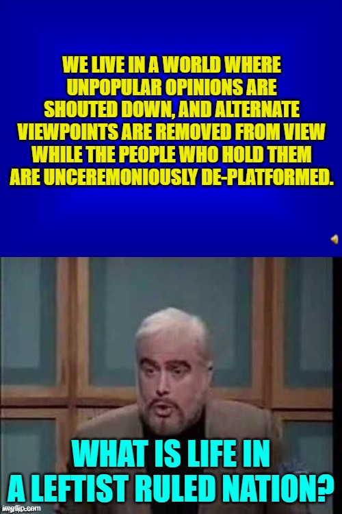 Us older citizens never really expected this to become the new reality in the United States. | WE LIVE IN A WORLD WHERE UNPOPULAR OPINIONS ARE SHOUTED DOWN, AND ALTERNATE VIEWPOINTS ARE REMOVED FROM VIEW WHILE THE PEOPLE WHO HOLD THEM ARE UNCEREMONIOUSLY DE-PLATFORMED. WHAT IS LIFE IN A LEFTIST RULED NATION? | image tagged in jeopardy answer sean connery question | made w/ Imgflip meme maker