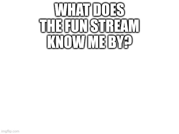 What'd you guys know me by? | WHAT DOES THE FUN STREAM KNOW ME BY? | image tagged in blank white template,fun,honest answer | made w/ Imgflip meme maker