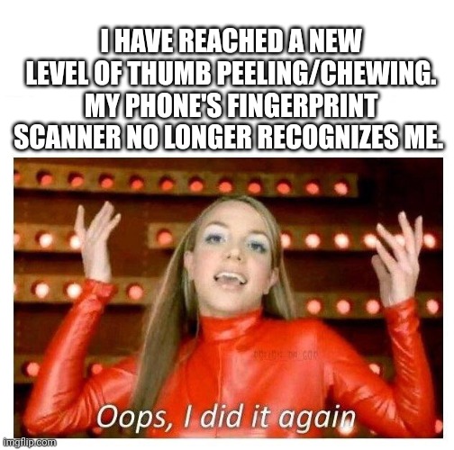 Anyone else? | I HAVE REACHED A NEW LEVEL OF THUMB PEELING/CHEWING. MY PHONE'S FINGERPRINT SCANNER NO LONGER RECOGNIZES ME. | image tagged in oops i did it again - britney spears | made w/ Imgflip meme maker