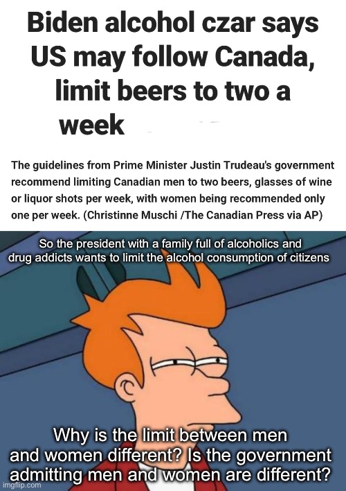 Do you drink more if you identify as male, do you drink less if you identify as female and what do non binary people do? | So the president with a family full of alcoholics and drug addicts wants to limit the alcohol consumption of citizens; Why is the limit between men and women different? Is the government admitting men and women are different? | image tagged in memes,futurama fry,politics lol,derp | made w/ Imgflip meme maker