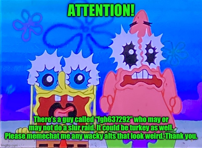 Scare spongboob and patrichard | ATTENTION! There’s a guy called “fgh637292” who may or may not do a slur raid. It could be turkey as well. Please memechat me any wacky alts that look weird. Thank you. | image tagged in scare spongboob and patrichard | made w/ Imgflip meme maker