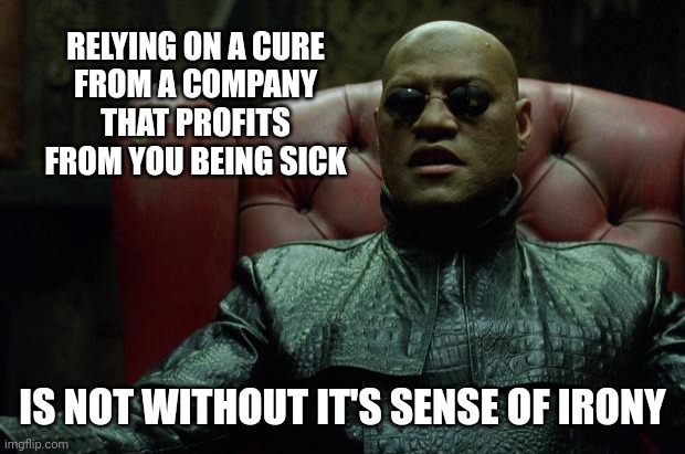 Matrix Morpheus  | RELYING ON A CURE
 FROM A COMPANY 
THAT PROFITS FROM YOU BEING SICK; IS NOT WITHOUT IT'S SENSE OF IRONY | image tagged in matrix morpheus | made w/ Imgflip meme maker