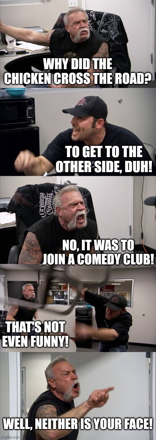American Chopper Argument Meme | WHY DID THE CHICKEN CROSS THE ROAD? TO GET TO THE OTHER SIDE, DUH! NO, IT WAS TO JOIN A COMEDY CLUB! THAT'S NOT EVEN FUNNY! WELL, NEITHER IS YOUR FACE! | image tagged in memes,american chopper argument | made w/ Imgflip meme maker