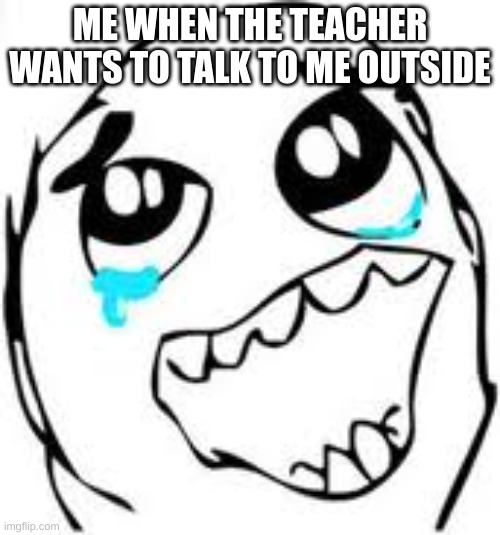 its scary.. | ME WHEN THE TEACHER WANTS TO TALK TO ME OUTSIDE | image tagged in memes,tears of joy | made w/ Imgflip meme maker