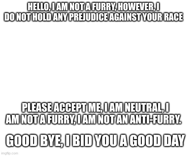 HELLO, I AM NOT A FURRY, HOWEVER, I DO NOT HOLD ANY PREJUDICE AGAINST YOUR RACE; PLEASE ACCEPT ME, I AM NEUTRAL, I AM NOT A FURRY, I AM NOT AN ANTI-FURRY. GOOD BYE, I BID YOU A GOOD DAY | made w/ Imgflip meme maker
