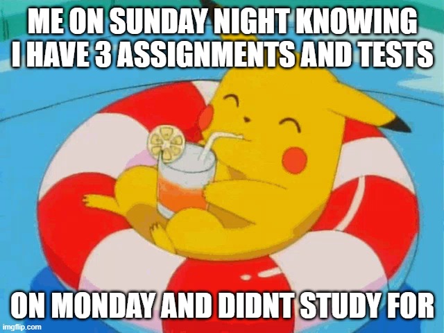 relateable? | ME ON SUNDAY NIGHT KNOWING I HAVE 3 ASSIGNMENTS AND TESTS; ON MONDAY AND DIDNT STUDY FOR | image tagged in pool pikachu | made w/ Imgflip meme maker