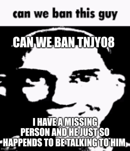 Can we ban this guy | CAN WE BAN TNJY08; I HAVE A MISSING PERSON AND HE JUST SO HAPPENDS TO BE TALKING TO HIM | image tagged in can we ban this guy | made w/ Imgflip meme maker